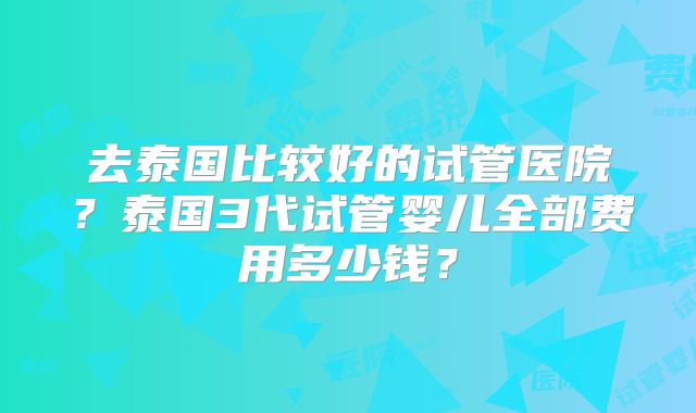 去泰国比较好的试管医院？泰国3代试管婴儿全部费用多少钱？