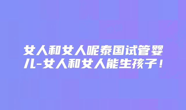 女人和女人呢泰国试管婴儿-女人和女人能生孩子!