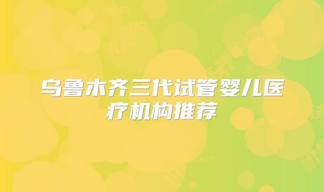 乌鲁木齐三代试管婴儿医疗机构推荐