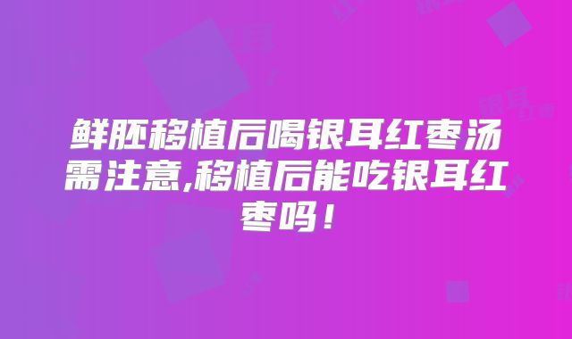 鲜胚移植后喝银耳红枣汤需注意,移植后能吃银耳红枣吗!