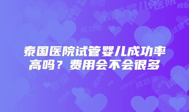 泰国医院试管婴儿成功率高吗？费用会不会很多