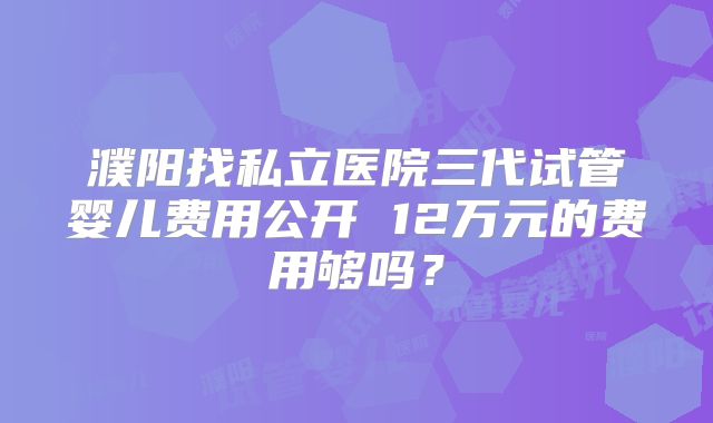 濮阳找私立医院三代试管婴儿费用公开 12万元的费用够吗？