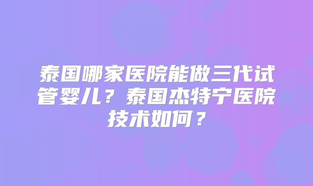 泰国哪家医院能做三代试管婴儿？泰国杰特宁医院技术如何？