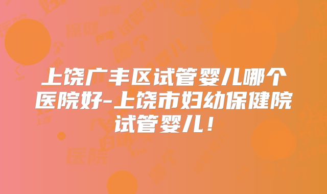 上饶广丰区试管婴儿哪个医院好-上饶市妇幼保健院试管婴儿！