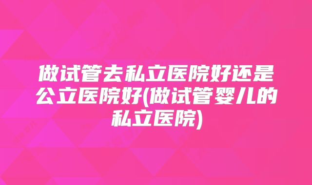 做试管去私立医院好还是公立医院好(做试管婴儿的私立医院)