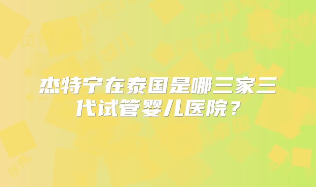 杰特宁在泰国是哪三家三代试管婴儿医院？