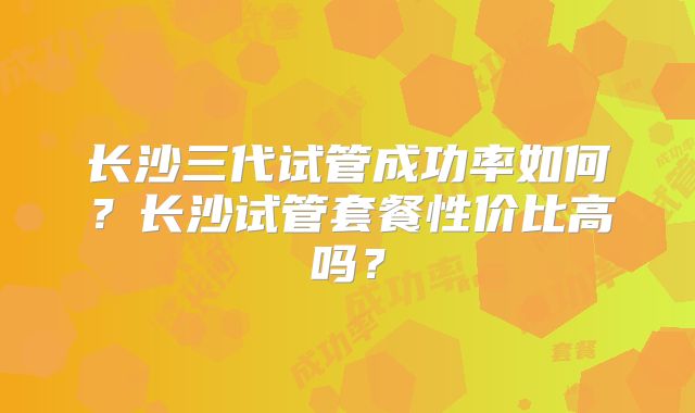 长沙三代试管成功率如何？长沙试管套餐性价比高吗？
