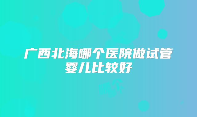 广西北海哪个医院做试管婴儿比较好