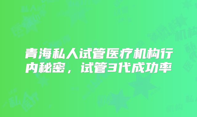青海私人试管医疗机构行内秘密，试管3代成功率