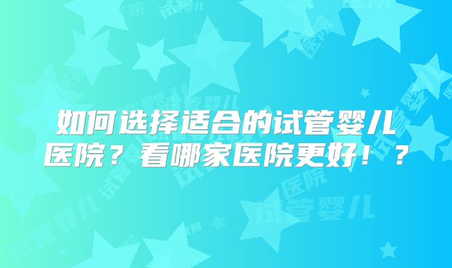 如何选择适合的试管婴儿医院？看哪家医院更好！？