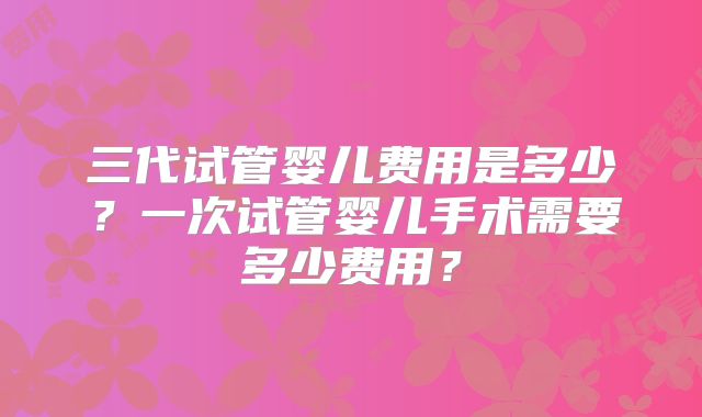 三代试管婴儿费用是多少？一次试管婴儿手术需要多少费用？