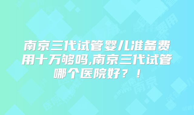 南京三代试管婴儿准备费用十万够吗,南京三代试管哪个医院好?!