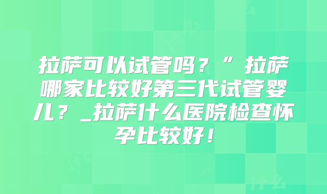 拉萨可以试管吗?”拉萨哪家比较好第三代试管婴儿?_拉萨什么医院检查怀孕比较好!