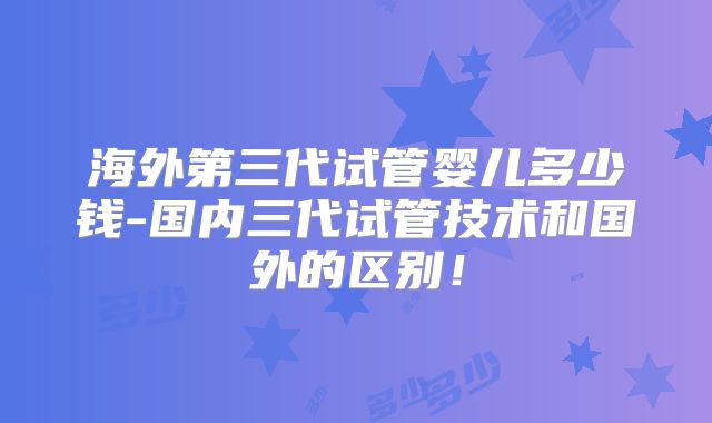 海外第三代试管婴儿多少钱-国内三代试管技术和国外的区别！