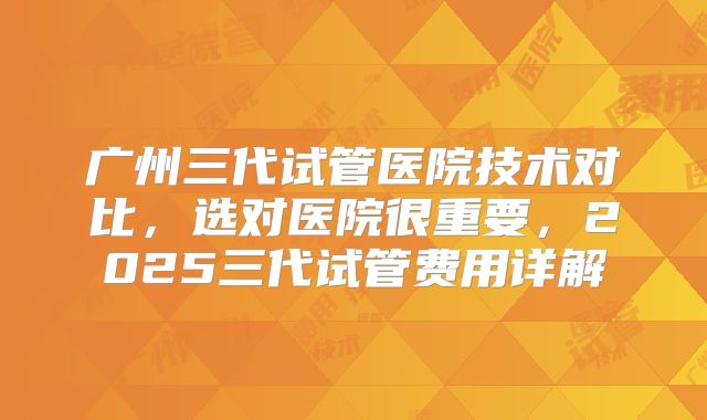 广州三代试管医院技术对比，选对医院很重要，2025三代试管费用详解
