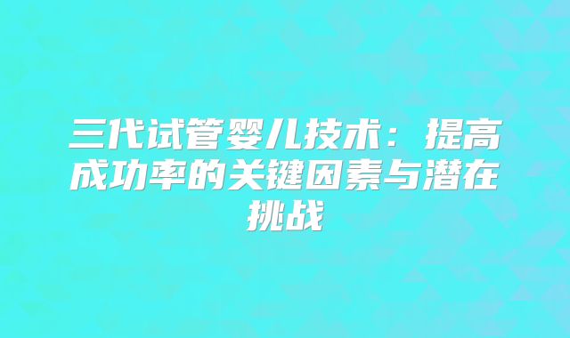 三代试管婴儿技术：提高成功率的关键因素与潜在挑战