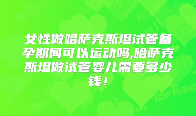 女性做哈萨克斯坦试管备孕期间可以运动吗,哈萨克斯坦做试管婴儿需要多少钱！
