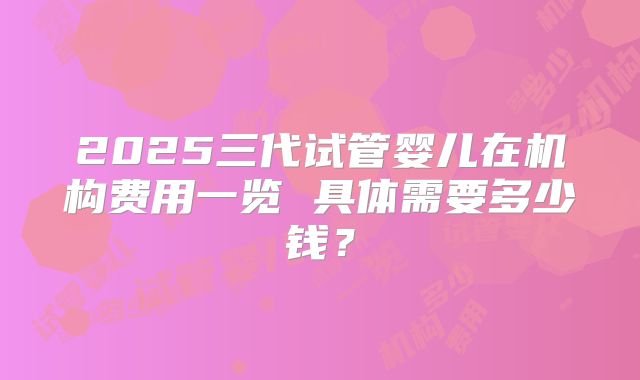 2025三代试管婴儿在机构费用一览 具体需要多少钱？