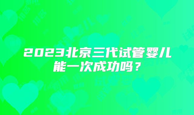 2023北京三代试管婴儿能一次成功吗？