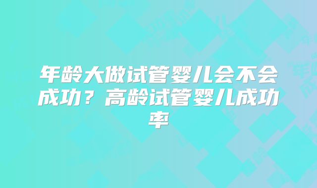 年龄大做试管婴儿会不会成功？高龄试管婴儿成功率