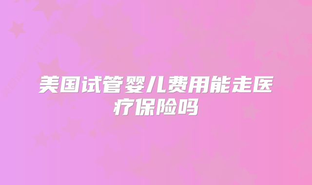 美国试管婴儿费用能走医疗保险吗