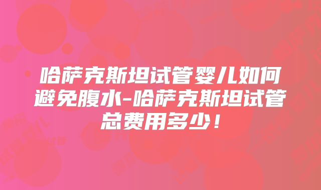 哈萨克斯坦试管婴儿如何避免腹水-哈萨克斯坦试管总费用多少！