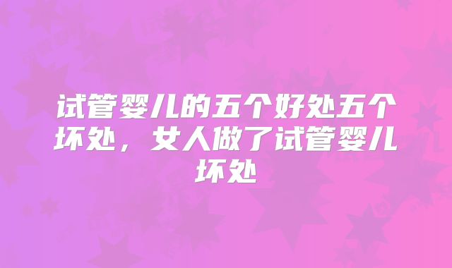 试管婴儿的五个好处五个坏处，女人做了试管婴儿坏处
