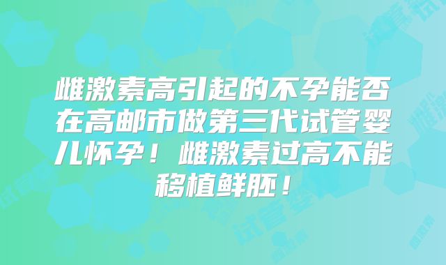雌激素高引起的不孕能否在高邮市做第三代试管婴儿怀孕！雌激素过高不能移植鲜胚！