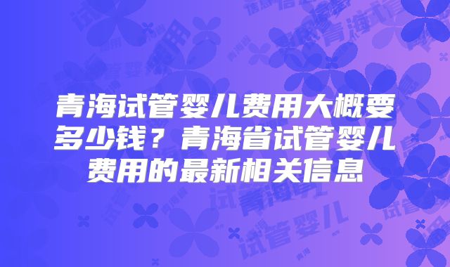 青海试管婴儿费用大概要多少钱？青海省试管婴儿费用的最新相关信息