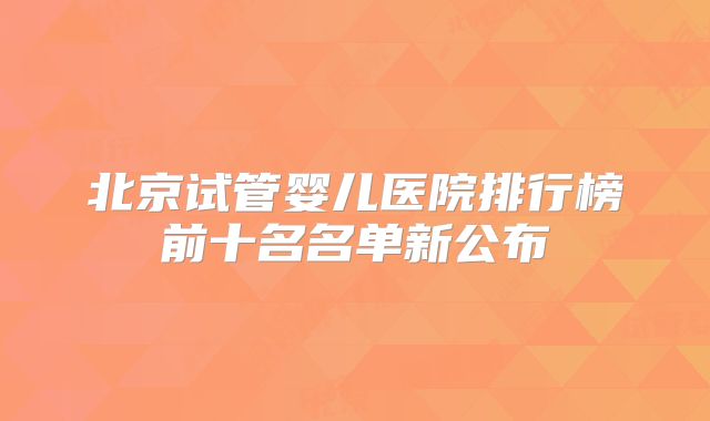 北京试管婴儿医院排行榜前十名名单新公布
