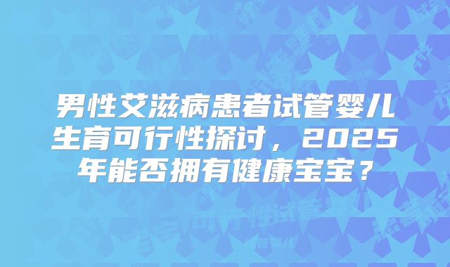 男性艾滋病患者试管婴儿生育可行性探讨，2025年能否拥有健康宝宝？