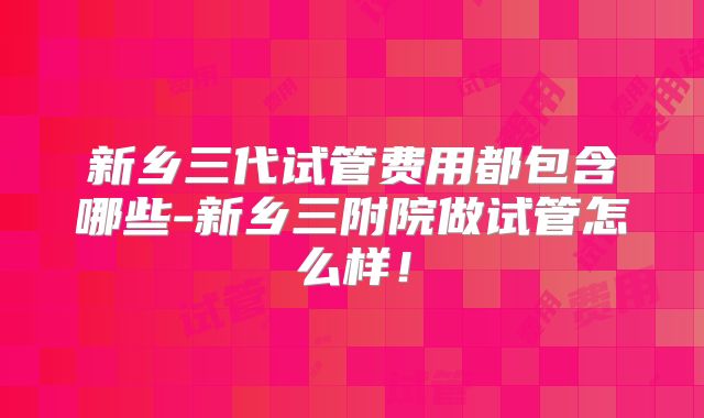 新乡三代试管费用都包含哪些-新乡三附院做试管怎么样!