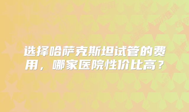 选择哈萨克斯坦试管的费用，哪家医院性价比高？