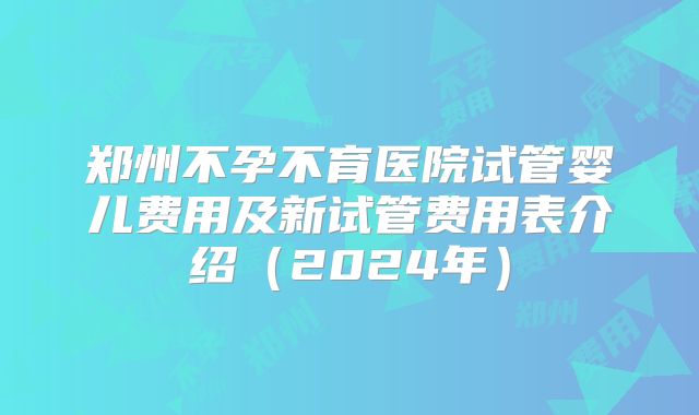 郑州不孕不育医院试管婴儿费用及新试管费用表介绍(2024年)