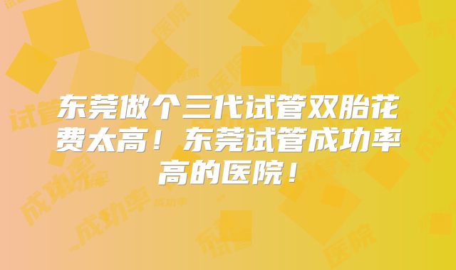 东莞做个三代试管双胎花费太高！东莞试管成功率高的医院！