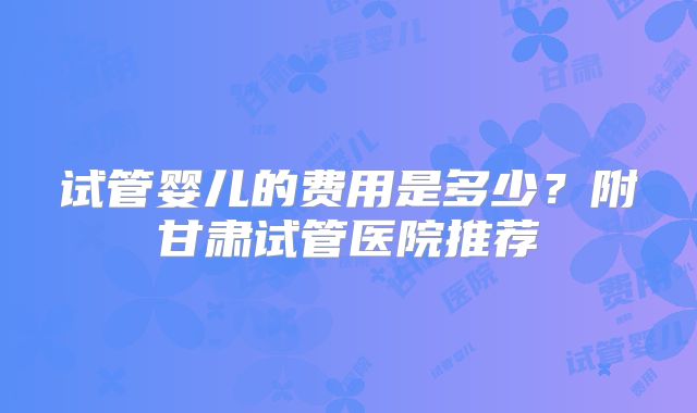 试管婴儿的费用是多少？附甘肃试管医院推荐