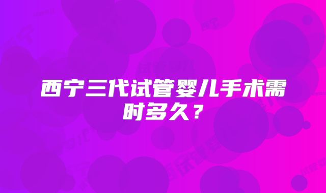 西宁三代试管婴儿手术需时多久？