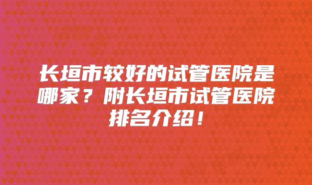 长垣市较好的试管医院是哪家？附长垣市试管医院排名介绍！
