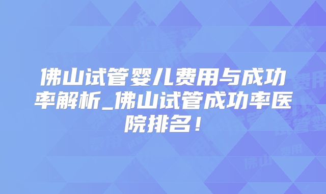 佛山试管婴儿费用与成功率解析_佛山试管成功率医院排名！