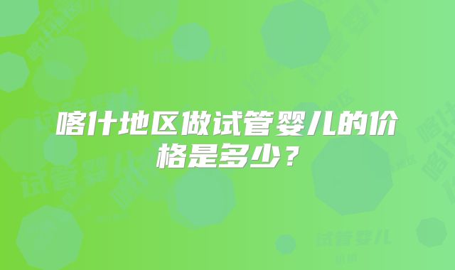 喀什地区做试管婴儿的价格是多少?