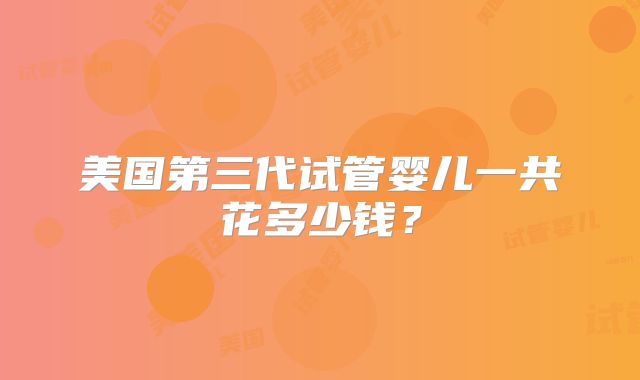 美国第三代试管婴儿一共花多少钱？