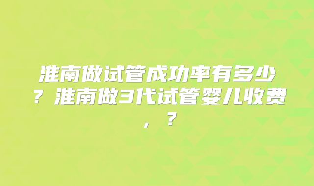 淮南做试管成功率有多少?淮南做3代试管婴儿收费,?