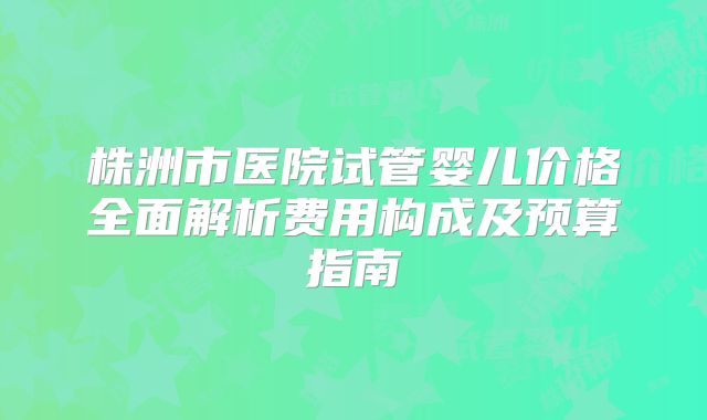 株洲市医院试管婴儿价格全面解析费用构成及预算指南