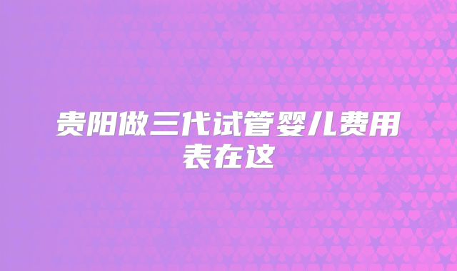 贵阳做三代试管婴儿费用表在这