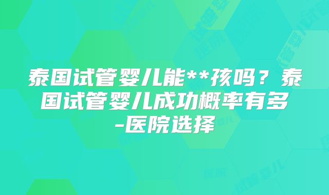 泰国试管婴儿能**孩吗?泰国试管婴儿成功概率有多-医院选择