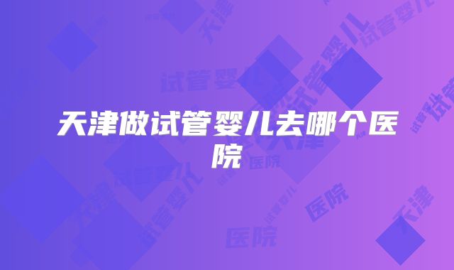 天津做试管婴儿去哪个医院