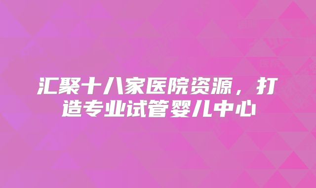 汇聚十八家医院资源，打造专业试管婴儿中心