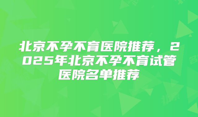北京不孕不育医院推荐,2025年北京不孕不育试管医院名单推荐