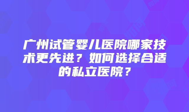 广州试管婴儿医院哪家技术更先进？如何选择合适的私立医院？