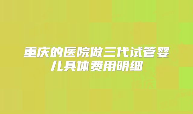 重庆的医院做三代试管婴儿具体费用明细